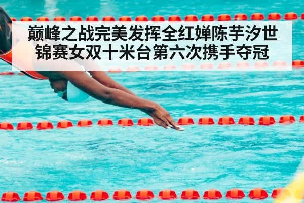 巅峰之战完美发挥全红婵陈芋汐世锦赛女双十米台第六次携手夺冠